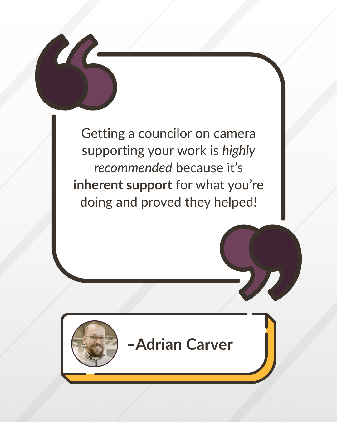“Getting a councilor on camera supporting your work is highly recommended because it’s inherent support for what you’re doing and proved they helped!” -Adrian Carver
