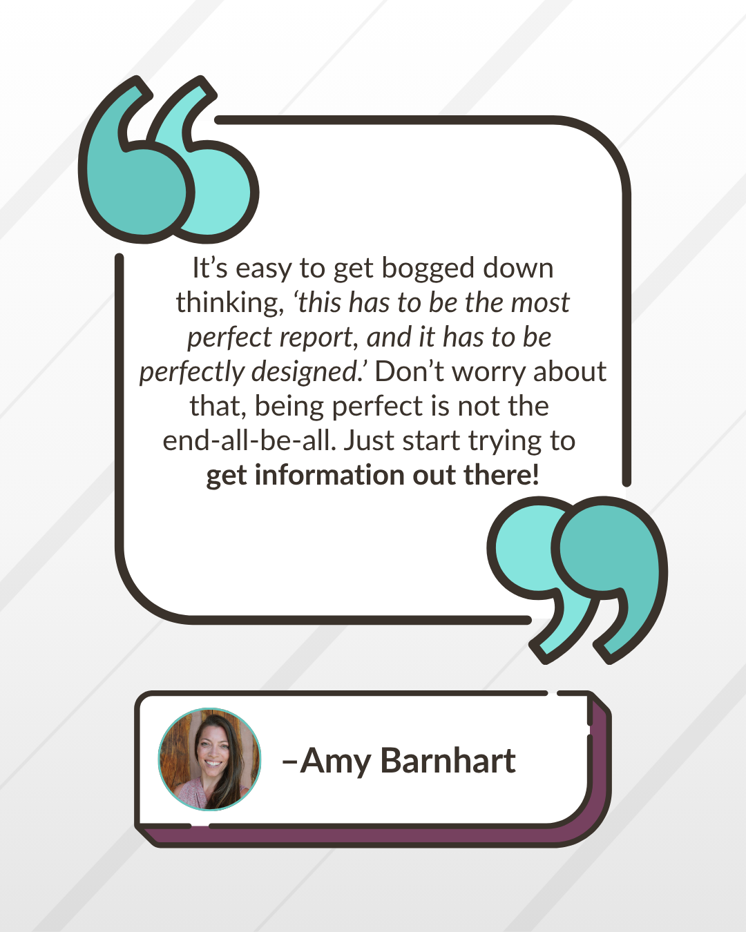 “It’s easy to get bogged down with thoughts like, ‘this has to be the most perfect report, and it has to be perfectly designed.’ You can spend too much time perfecting that report and then you only end up getting one or two out in a year. It’s not a good use of your time and it doesn’t help you achieve what you want to achieve to ensure constant communication. Don’t worry about these things, being perfect is not the end-all-be-all. Just start trying to get information out there!” -Amy